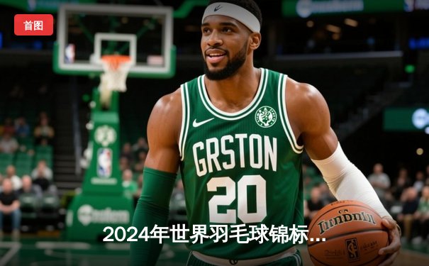 2024年世界羽毛球锦标赛：安赛龙史诗级逆转夺冠，李梓嘉痛失赛点泪洒球场