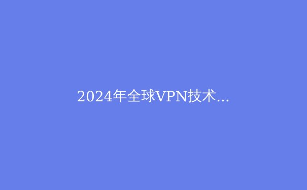 2024年全球VPN技术趋势：加密算法演进与跨境数据传输新范式 - 2