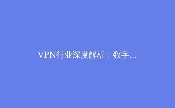 VPN行业深度解析：数字时代的安全盾牌与网络自由之门 - 2