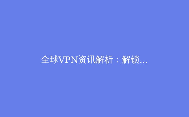 全球VPN资讯解析：解锁数字自由与应对网络安全新挑战 - 4