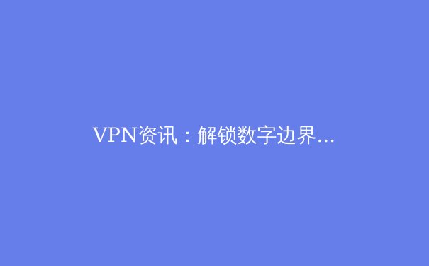 VPN资讯：解锁数字边界，保障网络安全与自由访问