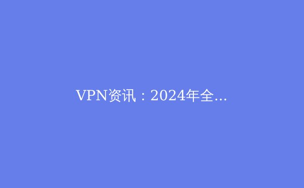 VPN资讯：2024年全球网络安全与在线自由的最新技术趋势解析 - 3