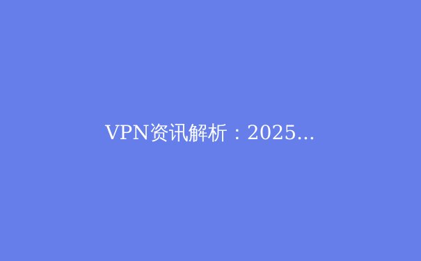 VPN资讯解析：2025年安全连接趋势与智能选择指南 - 3