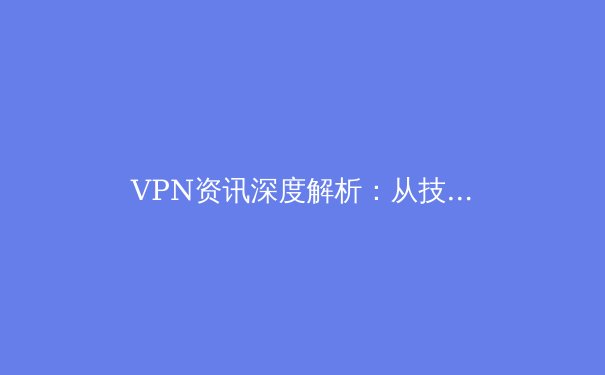 VPN资讯深度解析：从技术演进到安全选择，助你构建数字时代隐私护城河