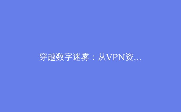 穿越数字迷雾：从VPN资讯解读全球网络连接新态势与用户选择策略
