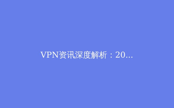 VPN资讯深度解析：2024年网络安全、隐私保护与跨境连接新趋势 - 2