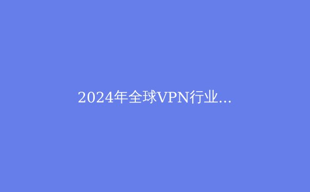 2024年全球VPN行业深度解析：技术演进、合规挑战与用户选择策略 - 3