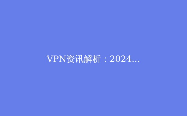 VPN资讯解析：2024年网络安全趋势与智能选型指南 - 3