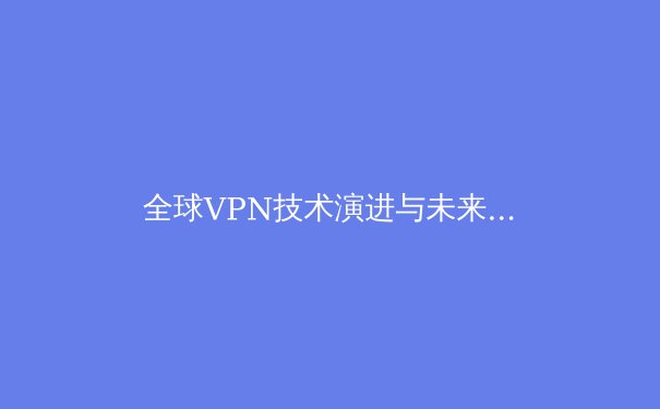 全球VPN技术演进与未来趋势：从隐私保护到网络自由的关键工具 - 2