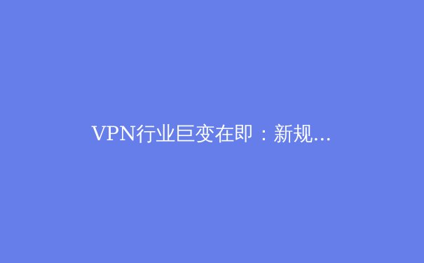 VPN行业巨变在即：新规、技术与隐私安全的未来展望 - 2