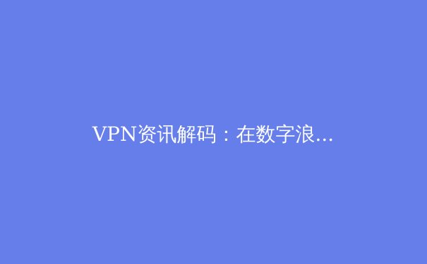 VPN资讯解码：在数字浪潮中如何选择与驾驭你的网络利器 - 3