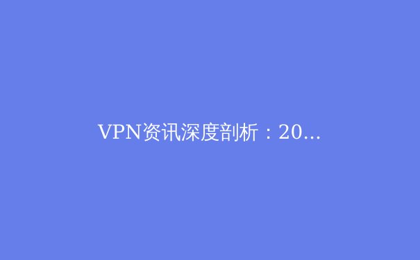 VPN资讯深度剖析：2024年隐私保护、跨境连接与法规演进全景图 - 4