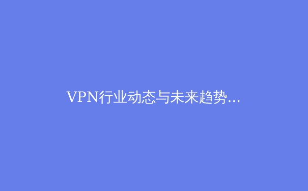 VPN行业动态与未来趋势：从隐私保护到网络自由的全方位解读 - 3