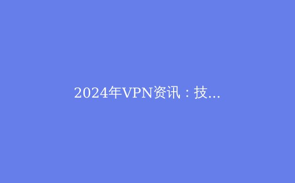 2024年VPN资讯：技术革新、隐私保护与最佳实践 - 2