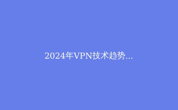 2024年VPN技术趋势与隐私保护：全面解析与实用指南 - 2