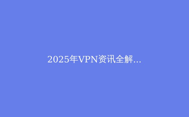 2025年VPN资讯全解析：技术革新与隐私保护的新篇章