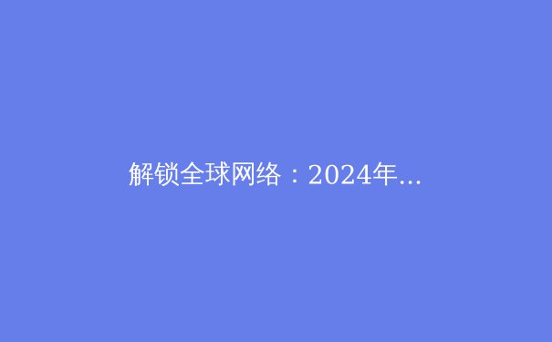 解锁全球网络：2024年VPN技术趋势与安全上网指南 - 4