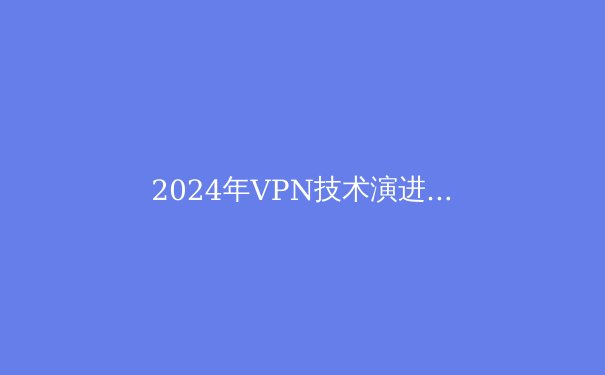 2024年VPN技术演进与网络安全新趋势：智能加速如何重塑数字自由边界 - 4