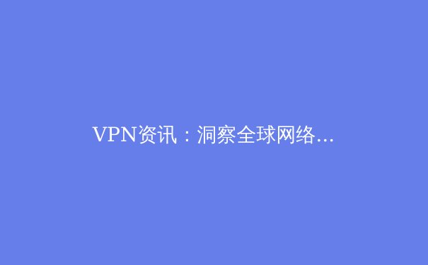 VPN资讯：洞察全球网络格局，解锁数字自由与安全的关键