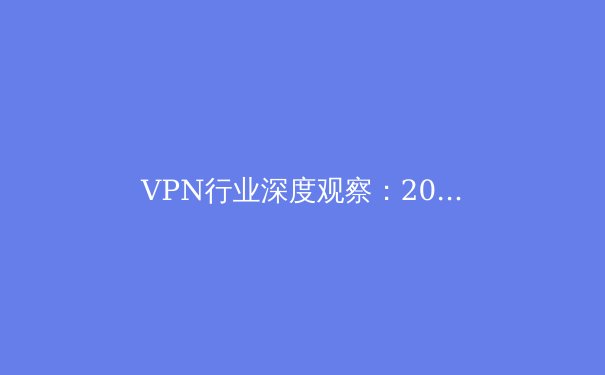 VPN行业深度观察：2024年网络安全与跨境连接的核心趋势解析 - 3