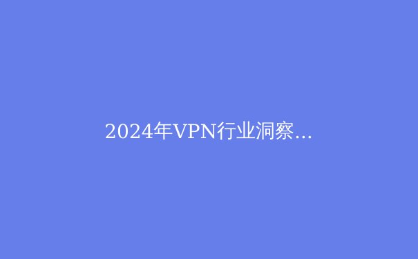 2024年VPN行业洞察：隐私保护、法规演变与用户选择新趋势 - 2