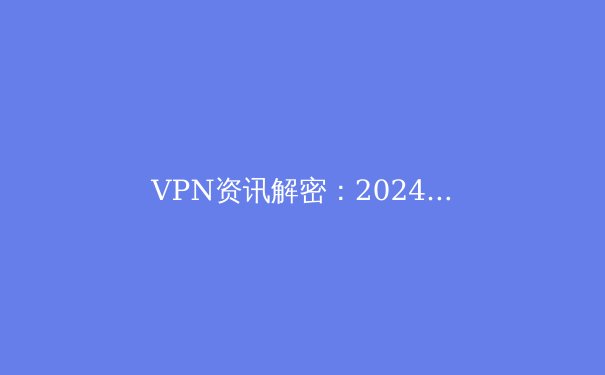 VPN资讯解密：2024年网络安全与数字自由的前沿洞察 - 2