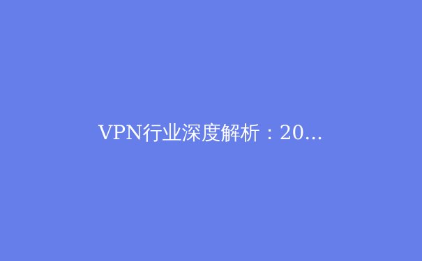 VPN行业深度解析：2024年网络安全、隐私保护与访问自由的三重奏