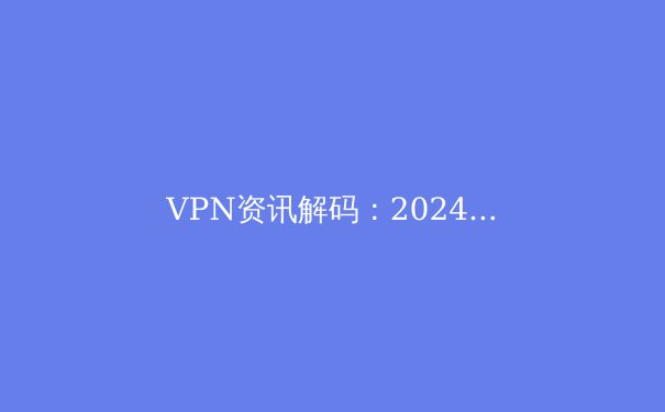VPN资讯解码：2024年网络自由与安全的前沿指南