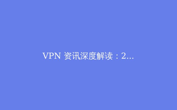 VPN 资讯深度解读：2024年网络安全与跨境连接的核心趋势 - 4