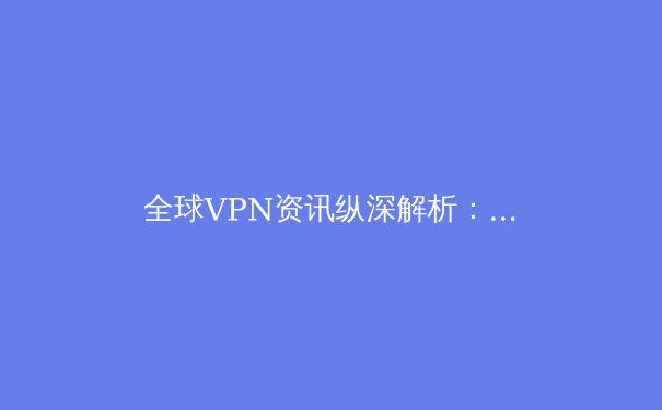 全球VPN资讯纵深解析：2024年网络安全与数字自由新趋势 - 2