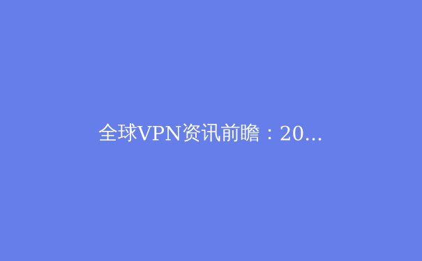 全球VPN资讯前瞻：2024年个人网络安全与数字自由新趋势 - 2