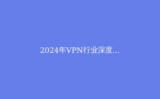 2024年VPN行业深度解析：技术革新、隐私安全与全球网络自由新趋势 - 2