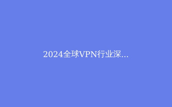 2024全球VPN行业深度观察：隐私保护、法规演进与技术创新三重奏 - 3