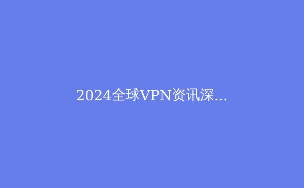 2024全球VPN资讯深度解析：安全、趋势与选择策略 - 3