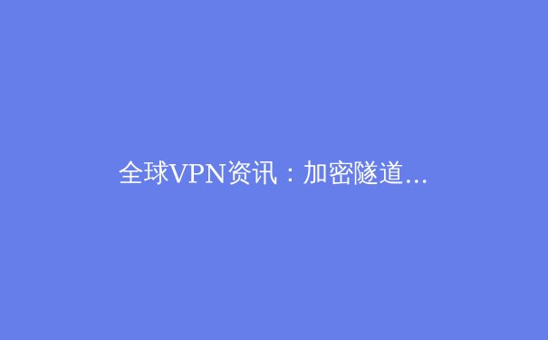 全球VPN资讯：加密隧道背后的技术演进与隐私博弈 - 4