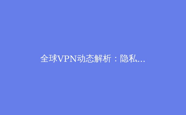 全球VPN动态解析：隐私保护、技术革新与法规演进 - 3