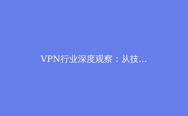 VPN行业深度观察：从技术演进到市场格局，解锁安全高效上网新未来