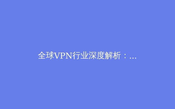 全球VPN行业深度解析：从技术演进到隐私安全的未来之路 - 2
