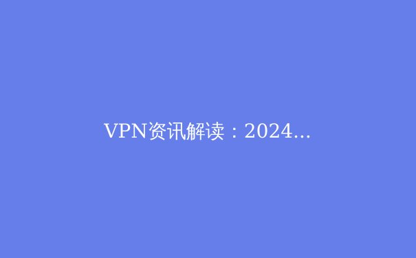 VPN资讯解读：2024年隐私保护、网络自由与安全加速的全球新趋势 - 3
