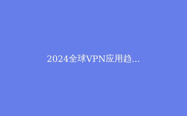 2024全球VPN应用趋势与网络安全前瞻：不只是翻墙工具 - 3