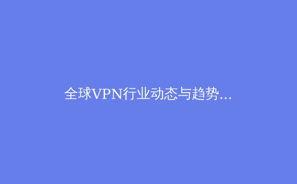全球VPN行业动态与趋势深度解析：从数字隐私到网络自由的技术演进 - 3