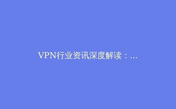 VPN行业资讯深度解读：技术迭代、市场格局与用户安全新趋势 - 2