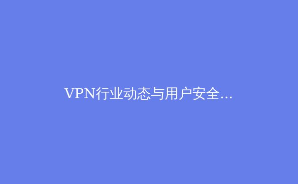 VPN行业动态与用户安全：深度剖析全球连接新趋势 - 2