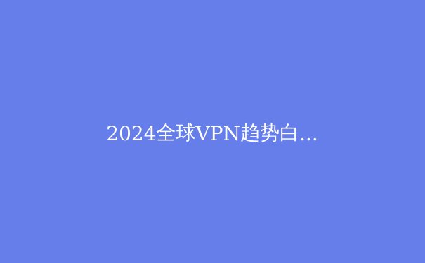2024全球VPN趋势白皮书：安全、自由与速度的三角博弈
