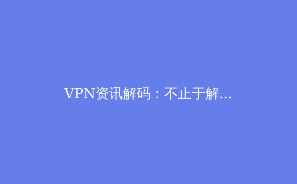VPN资讯解码：不止于解锁，深度解析现代VPN的核心价值与选择策略 - 2