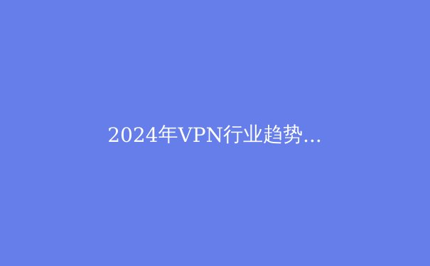 2024年VPN行业趋势洞察：网络安全、法规演进与技术创新如何重塑数字隐私格局 - 2