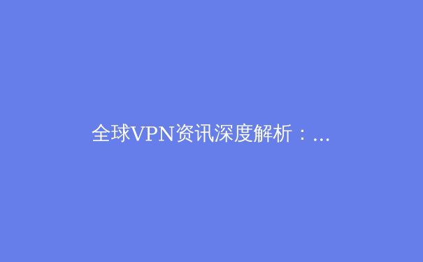 全球VPN资讯深度解析：技术演进、法规变迁与用户隐私的未来 - 4